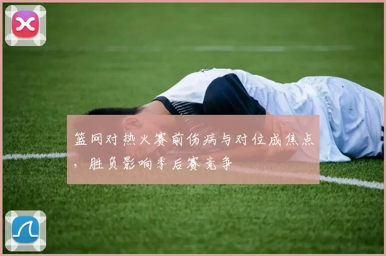 篮网对热火赛前伤病与对位成焦点，胜负影响季后赛竞争