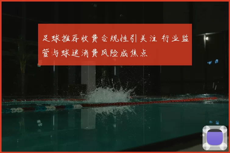 足球推荐收费合规性引关注 行业监管与球迷消费风险成焦点
