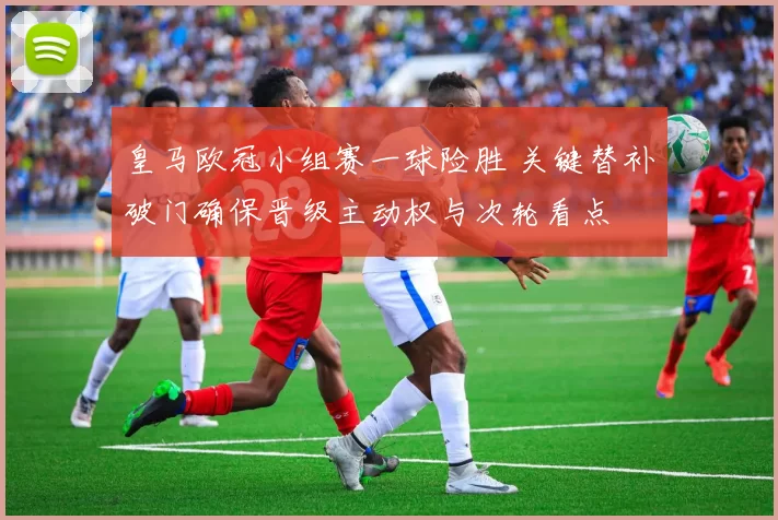 皇马欧冠小组赛一球险胜 关键替补破门确保晋级主动权与次轮看点