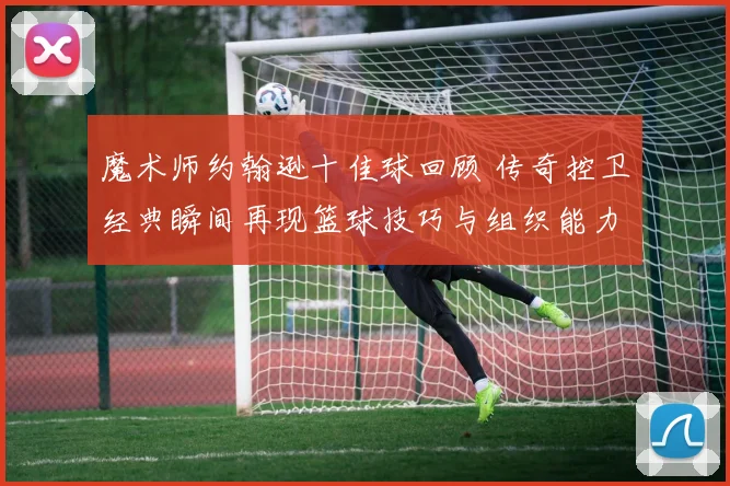 魔术师约翰逊十佳球回顾 传奇控卫经典瞬间再现篮球技巧与组织能力