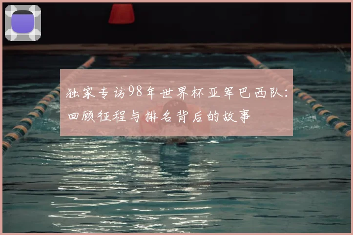 独家专访98年世界杯亚军巴西队：回顾征程与排名背后的故事
