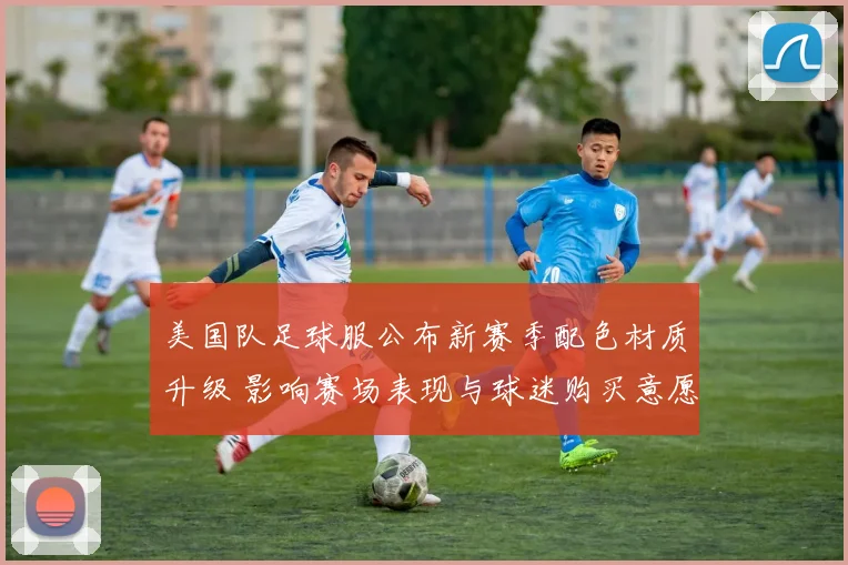 美国队足球服公布新赛季配色材质升级 影响赛场表现与球迷购买意愿