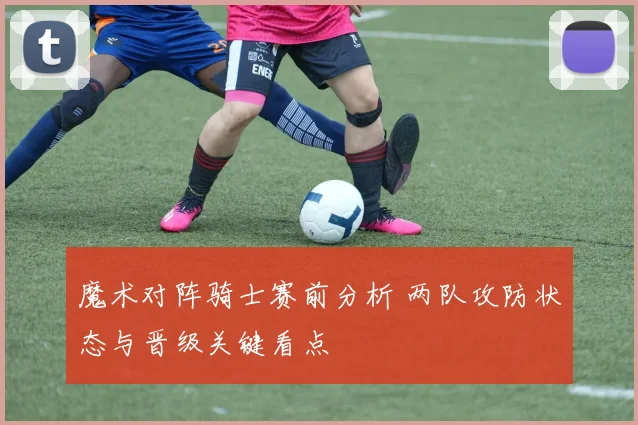 魔术对阵骑士赛前分析 两队攻防状态与晋级关键看点