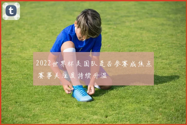 2022世界杯美国队是否参赛成焦点 赛事关注度持续升温