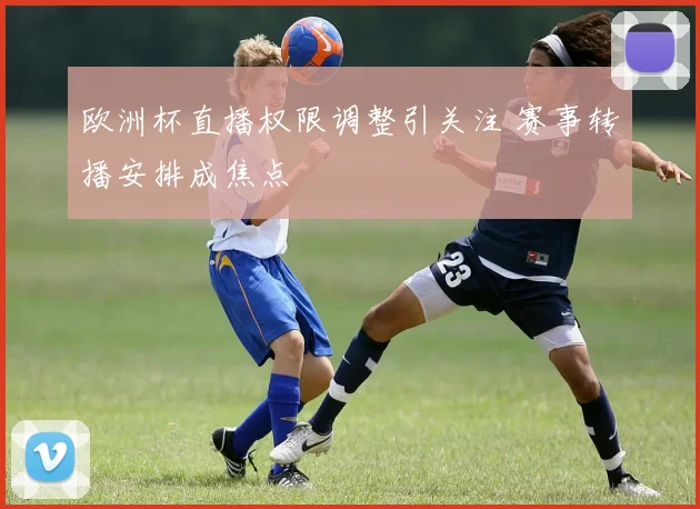 欧洲杯直播权限调整引关注 赛事转播安排成焦点