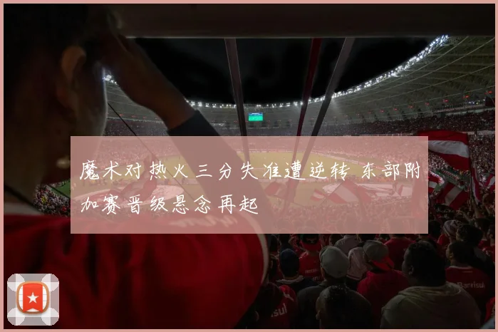 魔术对热火三分失准遭逆转 东部附加赛晋级悬念再起