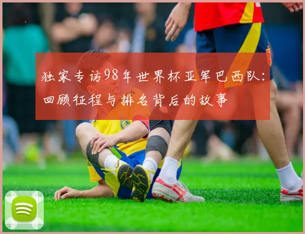 独家专访98年世界杯亚军巴西队：回顾征程与排名背后的故事