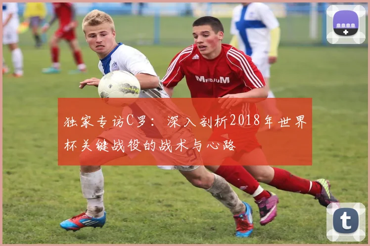 独家专访C罗：深入剖析2018年世界杯关键战役的战术与心路