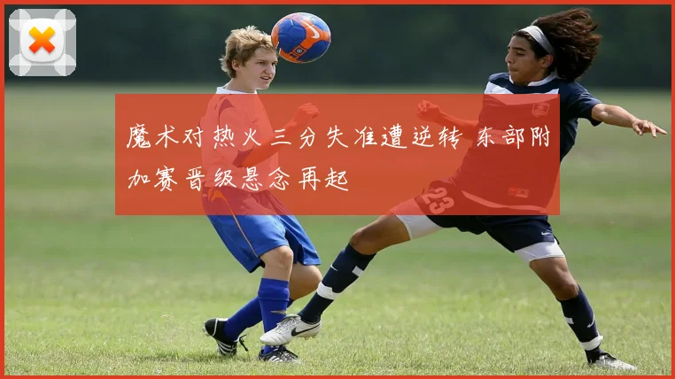 魔术对热火三分失准遭逆转 东部附加赛晋级悬念再起