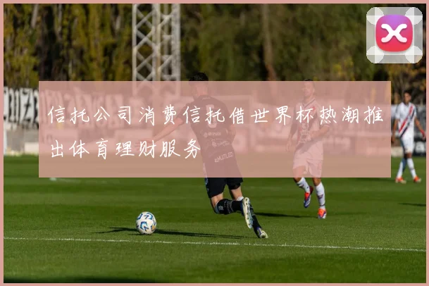 信托公司消费信托借世界杯热潮推出体育理财服务