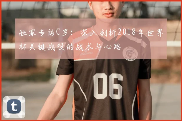 独家专访C罗：深入剖析2018年世界杯关键战役的战术与心路