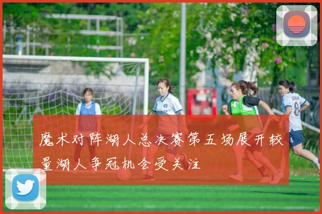 魔术对阵湖人总决赛第五场展开较量湖人争冠机会受关注