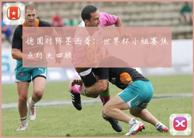 德国对阵墨西哥：世界杯小组赛焦点对决回顾