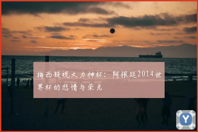 梅西凝视大力神杯：阿根廷2014世界杯的悲情与荣光