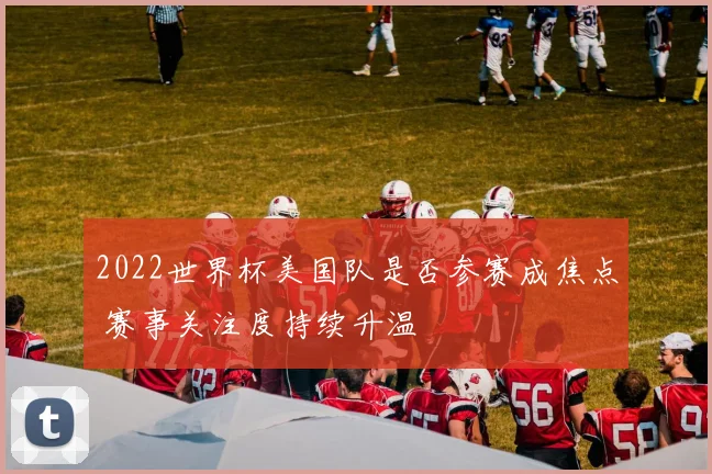 2022世界杯美国队是否参赛成焦点 赛事关注度持续升温
