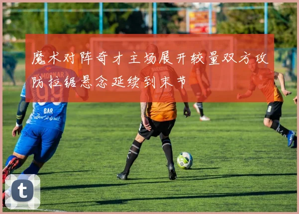 魔术对阵奇才主场展开较量双方攻防拉锯悬念延续到末节