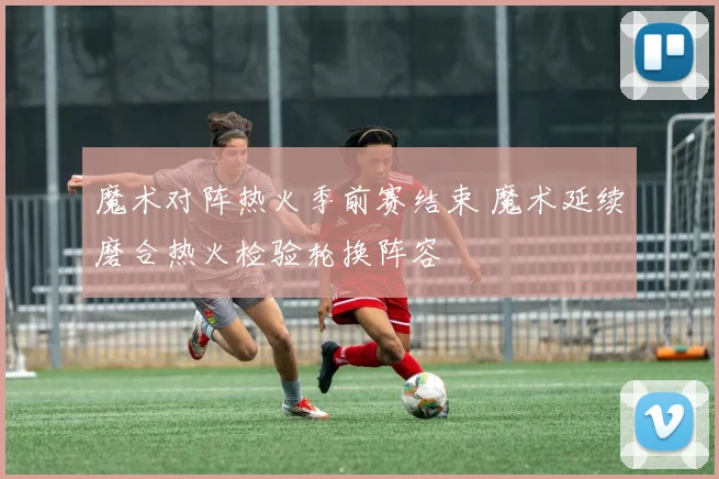 魔术对阵热火季前赛结束 魔术延续磨合热火检验轮换阵容